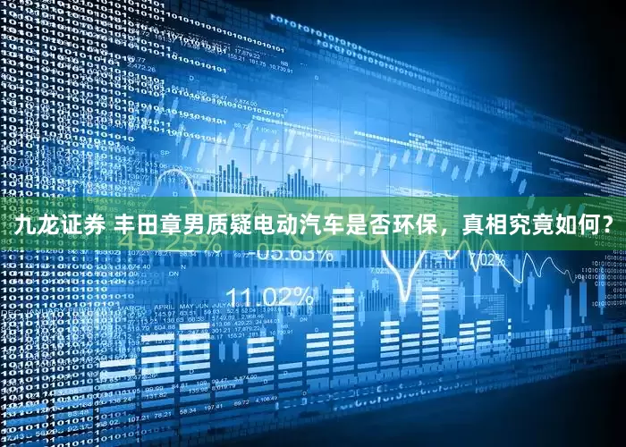 九龙证券 丰田章男质疑电动汽车是否环保，真相究竟如何？