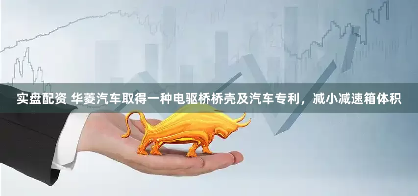 实盘配资 华菱汽车取得一种电驱桥桥壳及汽车专利，减小减速箱体积