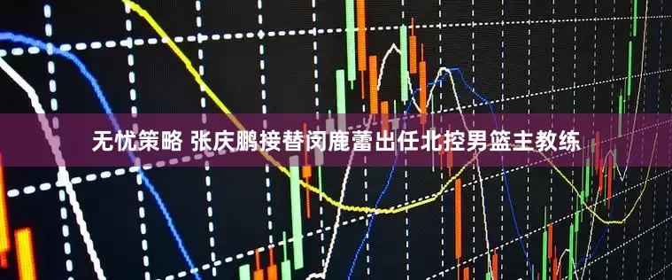 无忧策略 张庆鹏接替闵鹿蕾出任北控男篮主教练