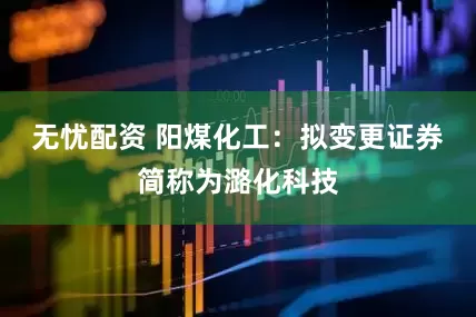 无忧配资 阳煤化工：拟变更证券简称为潞化科技