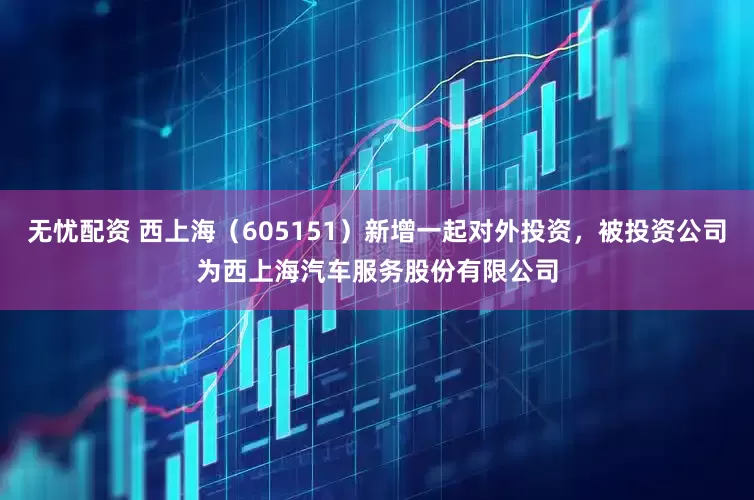 无忧配资 西上海（605151）新增一起对外投资，被投资公司为西上海汽车服务股份有限公司