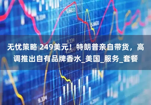 无忧策略 249美元！特朗普亲自带货，高调推出自有品牌香水_美国_服务_套餐