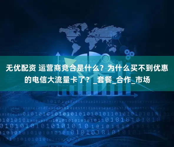 无优配资 运营商竞合是什么？为什么买不到优惠的电信大流量卡了？_套餐_合作_市场