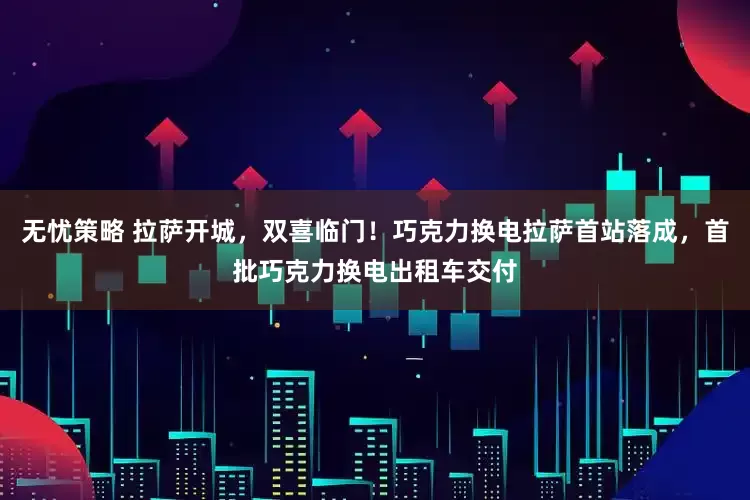 无忧策略 拉萨开城，双喜临门！巧克力换电拉萨首站落成，首批巧克力换电出租车交付