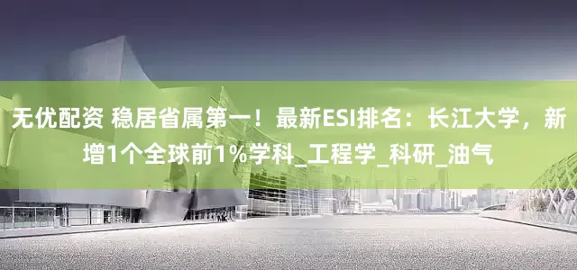 无优配资 稳居省属第一！最新ESI排名：长江大学，新增1个全球前1%学科_工程学_科研_油气