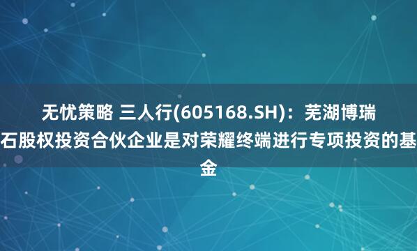无忧策略 三人行(605168.SH)：芜湖博瑞基石股权投资合伙企业是对荣耀终端进行专项投资的基金