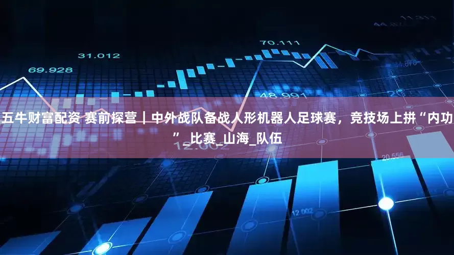 五牛财富配资 赛前探营｜中外战队备战人形机器人足球赛，竞技场上拼“内功”_比赛_山海_队伍
