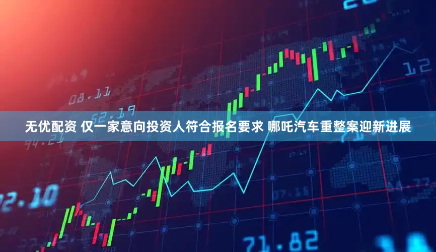 无优配资 仅一家意向投资人符合报名要求 哪吒汽车重整案迎新进展