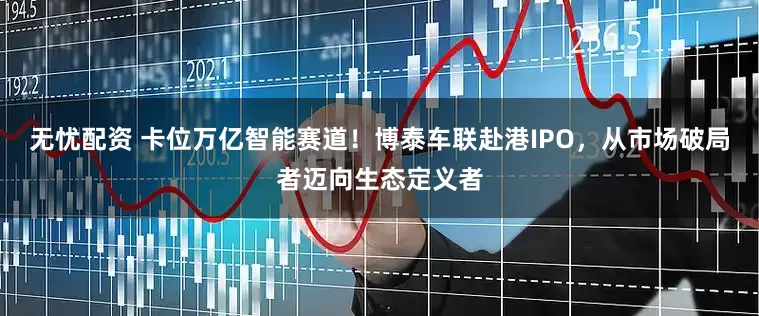 无忧配资 卡位万亿智能赛道！博泰车联赴港IPO，从市场破局者迈向生态定义者